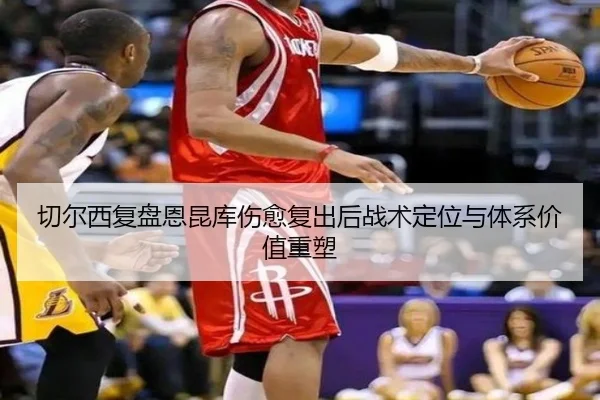 切尔西复盘恩昆库伤愈复出后战术定位与体系价值重塑
