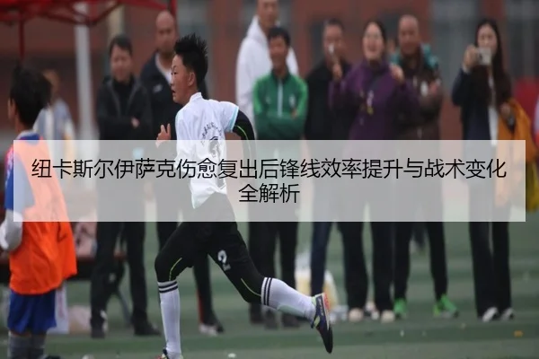 纽卡斯尔伊萨克伤愈复出后锋线效率提升与战术变化全解析
