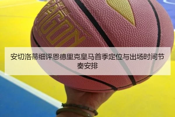 安切洛蒂细评恩德里克皇马首季定位与出场时间节奏安排