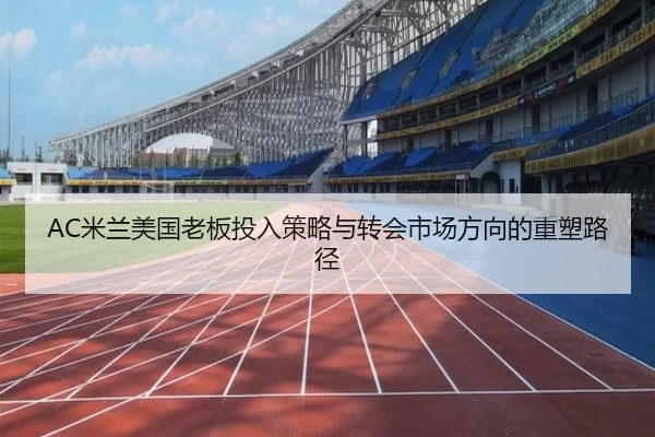 AC米兰美国老板投入策略与转会市场方向的重塑路径