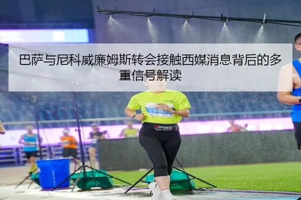 巴萨与尼科威廉姆斯转会接触西媒消息背后的多重信号解读