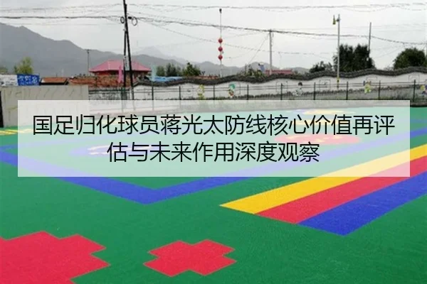 国足归化球员蒋光太防线核心价值再评估与未来作用深度观察